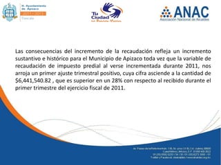 Las consecuencias del incremento de la recaudación refleja un incremento
sustantivo e histórico para el Municipio de Apizaco toda vez que la variable de
recaudación de impuesto predial al verse incrementada durante 2011, nos
arroja un primer ajuste trimestral positivo, cuya cifra asciende a la cantidad de
$6,441,540.82 , que es superior en un 28% con respecto al recibido durante el
primer trimestre del ejercicio fiscal de 2011.
 