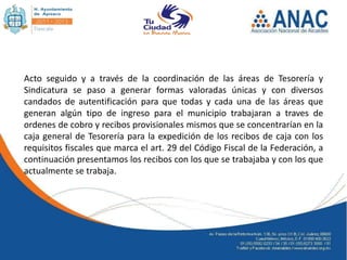 Acto seguido y a través de la coordinación de las áreas de Tesorería y
Sindicatura se paso a generar formas valoradas únicas y con diversos
candados de autentificación para que todas y cada una de las áreas que
generan algún tipo de ingreso para el municipio trabajaran a traves de
ordenes de cobro y recibos provisionales mismos que se concentrarían en la
caja general de Tesorería para la expedición de los recibos de caja con los
requisitos fiscales que marca el art. 29 del Código Fiscal de la Federación, a
continuación presentamos los recibos con los que se trabajaba y con los que
actualmente se trabaja.
 