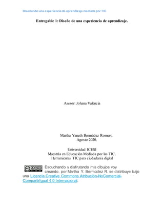 Diseñando una experiencia de aprendizaje mediada por TIC
Entregable 1: Diseño de una experiencia de aprendizaje.
Asesor: Johana Valencia
Martha Yaneth Bermúdez Romero.
Agosto 2020.
Universidad ICESI
Maestría en Educación Mediada por las TIC.
Herramientas TIC para ciudadanía digital
Escuchando y disfrutando mis dibujos voy
creando. por Martha Y. Bermúdez R. se distribuye bajo
una Licencia Creative Commons Atribución-NoComercial-
CompartirIgual 4.0 Internacional.
 