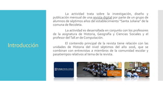Introducción
La actividad trata sobre la investigación, diseño y
publicación mensual de una revista digital por parte de un grupo de
alumnos de séptimos años del establecimiento “Santa Juliana” de la
comuna de Recoleta.
La actividad es desarrollada en conjunto con los profesores
de la asignatura de Historia, Geografía y Ciencias Sociales y el
profesor delTall.er de Computación.
El contenido principal de la revista tiene relación con las
unidades de Historia del nivel séptimos del año 2016, que se
combinan con entrevistas a miembros de la comunidad escolar y
pasatiempos relativos al tema de la revista.
 