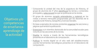 Objetivos y/0
competencias
de enseñanza-
aprendizaje de
la actividad
 Conociendo la unidad del mes de la asignatura de Historia, el
grupo de alumnos de 7º años identificará los temas y contenidos
principales y seleccionará los que se publicarán en la revista.
 El grupo de alumnos recopila antecedentes y material en las
visitas a terreno mensuales programadas por los docentes de la
asignatura de Historia, Geografía y Ciencias Sociales.
 En base a ejemplos de revistas existentes organizar las secciones y
páginas que tendrá la publicación.
 Entrevistar a un miembro destacado de la comunidad escolar para
incluirlo en las secciones de la revista.
 Diseñar la revista a través de las herramientas tecnológicas
presentes en el laboratorio de computación.
 Publicar la revista digital en el sitio web del establecimiento
usando herramientas tecnológicas presentes en el laboratorio de
computación.
 
