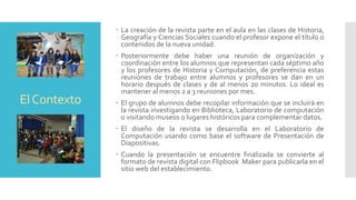 ElContexto
 La creación de la revista parte en el aula en las clases de Historia,
Geografía y Ciencias Sociales cuando el profesor expone el título o
contenidos de la nueva unidad.
 Posteriormente debe haber una reunión de organización y
coordinación entre los alumnos que representan cada séptimo año
y los profesores de Historia y Computación, de preferencia estas
reuniones de trabajo entre alumnos y profesores se dan en un
horario después de clases y de al menos 20 minutos. Lo ideal es
mantener al menos 2 a 3 reuniones por mes.
 El grupo de alumnos debe recopilar información que se incluirá en
la revista investigando en Biblioteca, Laboratorio de computación
o visitando museos o lugares históricos para complementar datos.
 El diseño de la revista se desarrolla en el Laboratorio de
Computación usando como base el software de Presentación de
Diapositivas.
 Cuando la presentación se encuentre finalizada se convierte al
formato de revista digital con Flipbook Maker para publicarla en el
sitio web del establecimiento.
 