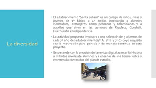 La diversidad
 El establecimiento “Santa Juliana” es un colegio de niños, niñas y
jóvenes de 1º básico a 4º medio, integrando a alumnos
vulnerables, extranjeros como peruanos y colombianos y a
aquellos que viven en las comunas de Recoleta, Conchalí,
Huechuraba e Independencia.
 La actividad propuesta involucra a una selección de 5 alumnos de
cada 7º año del establecimiento(7º A, 7º B y 7º C) cuyo requisito
sea la motivación para participar de manera continua en este
proyecto.
 Se pretende con la creación de la revista digital acercar la Historia
a distintos niveles de alumnos y a enseñar de una forma lúdica y
entretenida contenidos del plan de estudio.
 