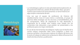 Metodología
 La metodología a aplicar en esta actividad será la exploración, la
búsqueda de evidencias y desde allí desarrollar ideas que para
nuestro caso involucra el cómo presentar un tema histórico en
algo simple e interesante de leer.
 Una vez que el equipo de profesores de Historia del
establecimiento inicie el nuevo tema o contenido, el grupo de
alumnos debe investigar con los recursos a mano(biblioteca, lab.
de computación, libros de asignatura) lo más destacado o
importante de la unidad, esto implica crear listado con los
contenidos más relevantes y que pueden ser presentados a los
profesores para una mejor orientación.
 El uso de las herramientas tecnológicas implica que el diseño de la
revista integre contenidos tales como imágenes y texto con
diversos tamaños y formas para mejorar el impacto del tema, por
lo tanto el trabajo en talleres de computación debe enfocarse en el
diseño de documentos y publicación.
 