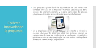 Carácter
Innovador de
la propuesta
 Esta propuesta parte desde la organización de una revista con
temática enfocada en la Historia y Ciencias Sociales para dar a
conocer de una forma sencilla y cercana contenidos del plan de
estudios y entrevistas a miembros de la comunidad escolar.
 En la organización del grupo humano que diseña la revista se
cuentan alumnos de séptimos años con distintos niveles de
comprensión lectora, de rendimiento y habilidades tecnológicas
que crearán mes a mes un ejemplar de esta revista con la guía de
profesores de Historia y Computación.
 