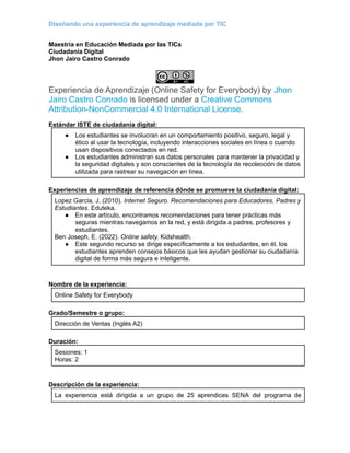 Diseñando una experiencia de aprendizaje mediada por TIC
Maestría en Educación Mediada por las TICs
Ciudadanía Digital
Jhon Jairo Castro Conrado
Experiencia de Aprendizaje (Online Safety for Everybody) by Jhon
Jairo Castro Conrado is licensed under a Creative Commons
Attribution-NonCommercial 4.0 International License.
Estándar ISTE de ciudadanía digital:
● Los estudiantes se involucran en un comportamiento positivo, seguro, legal y
ético al usar la tecnología, incluyendo interacciones sociales en línea o cuando
usan dispositivos conectados en red.
● Los estudiantes administran sus datos personales para mantener la privacidad y
la seguridad digitales y son conscientes de la tecnología de recolección de datos
utilizada para rastrear su navegación en línea.
Experiencias de aprendizaje de referencia dónde se promueve la ciudadanía digital:
Lopez Garcia, J. (2010). Internet Seguro. Recomendaciones para Educadores, Padres y
Estudiantes. Eduteka.
● En este artículo, encontramos recomendaciones para tener prácticas más
seguras mientras navegamos en la red, y está dirigida a padres, profesores y
estudiantes.
Ben Joseph, E. (2022). Online safety. Kidshealth.
● Este segundo recurso se dirige específicamente a los estudiantes, en él, los
estudiantes aprenden consejos básicos que les ayudan gestionar su ciudadanía
digital de forma más segura e inteligente.
Nombre de la experiencia:
Online Safety for Everybody
Grado/Semestre o grupo:
Dirección de Ventas (Inglés A2)
Duración:
Sesiones: 1
Horas: 2
Descripción de la experiencia:
La experiencia está dirigida a un grupo de 25 aprendices SENA del programa de
 