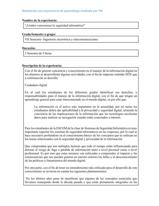 Diseñando una experiencia de aprendizaje mediada por TIC
Nombre de la experiencia:
"¡Unidos venceremos la seguridad informática!"
Grado/Semestre o grupo:
VII Semestre- Ingeniería electrónica y telecomunicaciones
Duración:
3 Sesiones de 3 horas
Descripción de la experiencia:
Con el fin de generar conciencia y conocimiento en el manejo de la información digital en
los alumnos se desarrollarán algunas actividades, con el fin de impactar estándar ISTE que
a continuación se describe:
Ciudadano digital
En el cual los estudiantes de los diferentes grados identifican sus derechos, y
responsabilidades para el manejo de la información digital, con el fin de que tengan un
aprendizaje general para estar interconectado en el mundo digital, es por ello que:
La información es el activo más importante en la actualidad, por tal razón los
estudiantes deben dar aplicabilidad a la privacidad y seguridad digital, teniendo la
conciencia de las implicaciones de la información que las tecnologías recolectan
datos para analizar su navegación cuando están conectados a internet.
Para los estudiantes de la ESCOM de la clase de Sistemas de Seguridad Informática es muy
importante soportar los sistemas de seguridad informáticos en las empresas, por lo cual se
hace necesario profundizar en el conocimiento básico de los conceptos que se enfocan en
los temas relacionados con la seguridad digital y privacidad de la información.
Que comprendan que son múltiples factores que todo el tiempo están influenciando para
detonar el riesgo de fuga o pérdida de información tanto a nivel personal como a nivel
profesional. Es por esto que estas sesiones van enfocadas a comprender el impacto y las
consecuencias que nos pueden generar en nuestro entorno las fallas y el desconocimiento
de las políticas o lineamientos del mundo digital.
Por otra parte, con el fin de tener un entendimiento más enfocado para el desarrollo de este
conocimiento se tuvieron en cuenta los siguientes planteamientos:
“En los últimos años pone de manifiesto que algunos de los conceptos esenciales que
llevamos manejando desde la década pasada y que están plenamente integrados en las
 