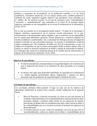 Diseñando una experiencia de aprendizaje mediada por TIC
políticas y programas de investigación, en la producción científica y en los foros
académicos, son todavía imprecisos, tal vez porque actúan como “palabras poderosas”
mediante las cuales señalamos aquellos objetivos que percibimos como deseables en
el ámbito de las políticas sociales. Es el caso de conceptos como “vulnerabilidad”,
“exclusión” o “empoderamiento” que, analizados en el marco de la sociedad digital,
aparecen vinculados en este monográfico de la revista El profesional de la información.
(Cobo, 2017),
En el cual nos muestra en su investigación donde analiza “ El papel de la tecnología y
algunos artefactos comunicativos en el contexto escolar universitario. Es lo que,
recientemente, se ha denominado saberes digitales y que se relaciona con las capacidades
de los sujetos para administrar, gestionar, utilizar dispositivos y narrativas digitales en
asuntos académicos y profesionales. Así, se presentan los hallazgos de una investigación
empírica realizada en una universidad mexicana. La muestra es probabilística aleatoria
simple, compuesta por 346 estudiantes divididos por área de conocimiento, ya que se
trabajó con el hipotético de que la carrera universitaria incide en dichos saberes. Para el
análisis se realizó un factorial exploratorio de KMO y prueba de esfericidad de Bartlett.
Los hallazgos dan cuenta de la incidencia parcial de la variable área de conocimiento en
algunas de las dimensiones analizadas.”(Lara, 2020)
Objetivos de aprendizaje:
• El alumno aprenderá los conceptos básicos de seguridad digital y de la información
para la aplicación del mismo en la utilización de datos personales en el mundo
digital.
• El alumno será capaz para desarrollar habilidades de seguridad de la información
en medios digitales permitiéndole aplicar, implementar y manejar sus datos
personales bajo los parámetros de seguridad digital al finalizar del curso.
Actividades de aprendizaje:
Las actividades definidas deben permitir el logro de cada uno de los objetivos de
aprendizaje establecidos de manera clara y precisa, estarán establecidos de la siguiente
forma:
1. Mesa de Discusión: el docente socializará a la clase un caso que presente un
incidente o falla informática en la vulnerabilidad de la información por los datos
personales digitales y permisos dados dentro de una aplicación de internet,
permitiendo un debate entre los estudiantes para saber cuáles fueron las fallas o
las vulnerabilidades que no se tuvieron en cuenta al momento de registrarse en
dicha aplicación.
a. El docente proyecta el caso a todos los estudiantes con el fin de que estos lo
lean detenidamente, realicen un análisis de las fallas o vulnerabilidades de la
 