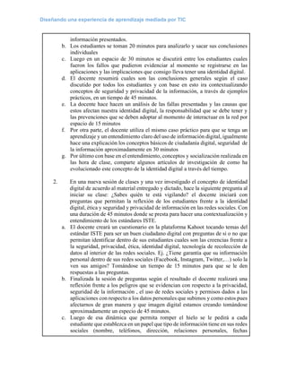 Diseñando una experiencia de aprendizaje mediada por TIC
información presentados.
b. Los estudiantes se toman 20 minutos para analizarlo y sacar sus conclusiones
individuales
c. Luego en un espacio de 30 minutos se discutirá entre los estudiantes cuales
fueron los fallos que pudieron evidenciar al momento se registrarse en las
aplicaciones y las implicaciones que consigo lleva tener una identidad digital.
d. El docente resumirá cuales son las conclusiones generales según el caso
discutido por todos los estudiantes y con base en esto ira contextualizando
conceptos de seguridad y privacidad de la información, a través de ejemplos
prácticos, en un tiempo de 45 minutos.
e. La docente hace hacen un análisis de las fallas presentadas y las causas que
estos afectan nuestra identidad digital, la responsabilidad que se debe tener y
las prevenciones que se deben adoptar al momento de interactuar en la red por
espacio de 15 minutos
f. Por otra parte, el docente utiliza el mismo caso práctico para que se tenga un
aprendizaje y un entendimiento claro del uso de información digital, igualmente
hace una explicación los conceptos básicos de ciudadanía digital, seguridad de
la información aproximadamente en 30 minutos
g. Por último con base en el entendimiento, conceptos y socialización realizada en
las hora de clase, comparte algunos artículos de investigación de como ha
evolucionado este concepto de la identidad digital a través del tiempo.
2. En una nueva sesión de clases y una vez investigado el concepto de identidad
digital de acuerdo al material entregado y dictado, hace la siguiente pregunta al
iniciar su clase: ¿Sabes quién te está vigilando? el docente iniciará con
preguntas que permitan la reflexión de los estudiantes frente a la identidad
digital, ética y seguridad y privacidad de información en las redes sociales. Con
una duración de 45 minutos donde se presta para hacer una contextualización y
entendimiento de los estándares ISTE.
a. El docente creará un cuestionario en la plataforma Kahoot tocando temas del
estándar ISTE para ser un buen ciudadano digital con preguntas de si o no que
permitan identificar dentro de sus estudiantes cuales son las creencias frente a
la seguridad, privacidad, ética, identidad digital, tecnología de recolección de
datos al interior de las redes sociales. Ej. ¿Tiene garantía que su información
personal dentro de sus redes sociales (Facebook, Instagram, Twitter,…) solo la
ven sus amigos? Tomándose un tiempo de 15 minutos para que se le den
respuestas a las preguntas.
b. Finalizada la sesión de preguntas según el resultado el docente realizará una
reflexión frente a los peligros que se evidencian con respecto a la privacidad,
seguridad de la información , el uso de redes sociales y permisos dados a las
aplicaciones con respecto a los datos personales que subimos y como estos pues
afectarnos de gran manera y que imagen digital estamos creando tomándose
aproximadamente un especio de 45 minutos.
c. Luego de esa dinámica que permita romper el hielo se le pedirá a cada
estudiante que establezca en un papel que tipo de información tiene en sus redes
sociales (nombre, teléfonos, dirección, relaciones personales, fechas
 