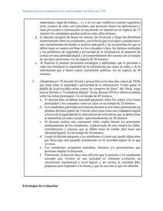 Diseñando una experiencia de aprendizaje mediada por TIC
importantes, lugar de trabajo,…) y a su vez que establezca cuantos seguidores
tiene, cuantos de ellos son conocidos, que permisos tienen las aplicaciones y
tanta privacidad o información se encuentran en internet en un espacio de 15
minutos los estudiantes pueden analizar entre ellos mismos.
d. El docente recogerá las hojas sin marcar, las revolverá y luego las distribuirá
aleatoriamente entre sus estudiantes, con el fin de que se evalúen y puedan hacer
una retroalimentación donde se analiza cada perfil y las recomendación que se
deben tener en cuenta con base en los conceptos vistos, las lecturas realizadas
y los problemas de seguridad y privacidad de la información al momento de
contar con una identidad digital y el comportamiento del usuario con el manejo
de sus datos personales. En un espacio de 30 minutos
e. Al finalizar el docente presentara estrategias y habilidades que le permitan a
cada uno fortalecer la seguridad de la información que tiene en redes y de la
información que a futuro creerá conveniente publicar. En un espacio de 30
minutos.
3. ¡Despertemos!: El docente llevará y proyectará en la clase dos videos de TEDx
que trata sobre la seguridad y privacidad de la información “Cómo ganar la
batalla de la privacidad online contra los vampiros de datos” del Abog. Jorge
García Herrero y “Ciudadanía Digital” Ávila, Renata (2019) y abrirá un debate
sobre los temas principales. En un tiempo de 45 minutos
a. El docente abre un debate haciendo preguntas sobre los videos y los temas
principales y los conceptos vistos en clase en un tiempo de 15 minutos.
b. Los estudiantes participan activamente durante la actividad, permitiendo así
plantear distintos puntos de vista de cómo tener crear una ciudadanía digital
a través de la seguridad de la información las relevancias que se deben tener
al interactuar en redes sociales. aproximadamente en 30 minutos
c. El docente realiza una conclusión sobre cuáles fueron los principales
planteamientos de los estudiantes, evidenciando de esta manera las fallas,
entendimiento y mejoras que se deben tener en cuenta para tener una
identidad digital. En un tiempo de 30 minutos.
d. Luego el docente pregunta a los estudiantes si creen que quedo algún tema
por fuera que este pasando actualmente en la sociedad digital en la que
vivimos.
e. Los estudiantes comparten anécdotas, historias y/o pensamientos que
permitan ampliar la discusión.
f. Finalmente, el docente hace una reflexión que le permita a los estudiantes
entender que vivimos en una sociedad en constante evolución, en
crecimiento exponencial a nivel digital, y así mismo la sociedad debe
preparase para responder a la misma y que no sea esta la que nos absorba.
Estrategias de evaluación:
 