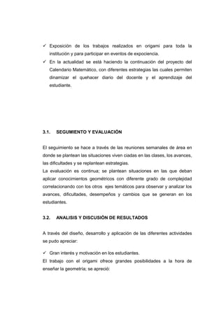  Exposición de los trabajos realizados en origami para toda la
institución y para participar en eventos de expociencia.
 En la actualidad se está haciendo la continuación del proyecto del
Calendario Matemático, con diferentes estrategias las cuales permiten
dinamizar el quehacer diario del docente y el aprendizaje del
estudiante.
3.1. SEGUMIENTO Y EVALUACIÓN
El seguimiento se hace a través de las reuniones semanales de área en
donde se plantean las situaciones viven ciadas en las clases, los avances,
las dificultades y se replantean estrategias.
La evaluación es continua; se plantean situaciones en las que deban
aplicar conocimientos geométricos con diferente grado de complejidad
correlacionando con los otros ejes temáticos para observar y analizar los
avances, dificultades, desempeños y cambios que se generan en los
estudiantes.
3.2. ANALISIS Y DISCUSIÓN DE RESULTADOS
A través del diseño, desarrollo y aplicación de las diferentes actividades
se pudo apreciar:
 Gran interés y motivación en los estudiantes.
El trabajo con el origami ofrece grandes posibilidades a la hora de
enseñar la geometría; se apreció:
 