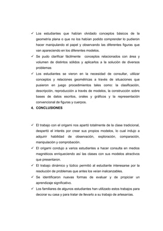  Los estudiantes que habían olvidado conceptos básicos de la
geometría plana o que no los habían podido comprender lo pudieron
hacer manipulando el papel y observando las diferentes figuras que
van apareciendo en los diferentes modelos.
 Se pudo clarificar fácilmente conceptos relacionados con área y
volumen de distintos sólidos y aplicarlos a la solución de diversos
problemas
 Los estudiantes se vieron en la necesidad de consultar, utilizar
conceptos y relaciones geométricas a través de situaciones que
pusieron en juego procedimientos tales como: la clasificación,
descripción, reproducción a través de modelos, la construcción sobre
bases de datos escritos, orales y gráficos y la representación
convencional de figuras y cuerpos.
4. CONCLUSIONES
 El trabajo con el origami nos apartó totalmente de la clase tradicional,
despertó el interés por crear sus propios modelos, lo cual indujo a
adquirir habilidad de observación, exploración, comparación,
manipulación y comprobación.
 El origami condujo a varios estudiantes a hacer consulta en medios
magnéticos enriqueciendo así las clases con sus modelos atractivos
que presentaron.
 El trabajo dinámico y lúdico permitió al estudiante interesarse por la
resolución de problemas que antes los veían inalcanzables.
 Se identificaron nuevas formas de evaluar y de propiciar un
aprendizaje significativo.
 Los familiares de algunos estudiantes han utilizado estos trabajos para
decorar su casa y para tratar de llevarlo a su trabajo de artesanías.
 