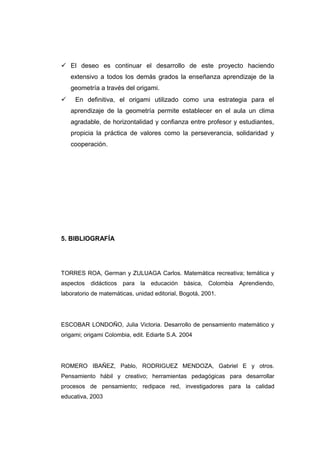  El deseo es continuar el desarrollo de este proyecto haciendo
extensivo a todos los demás grados la enseñanza aprendizaje de la
geometría a través del origami.
 En definitiva, el origami utilizado como una estrategia para el
aprendizaje de la geometría permite establecer en el aula un clima
agradable, de horizontalidad y confianza entre profesor y estudiantes,
propicia la práctica de valores como la perseverancia, solidaridad y
cooperación.
5. BIBLIOGRAFÍA
TORRES ROA, German y ZULUAGA Carlos. Matemática recreativa; temática y
aspectos didácticos para la educación básica, Colombia Aprendiendo,
laboratorio de matemáticas, unidad editorial, Bogotá, 2001.
ESCOBAR LONDOÑO, Julia Victoria. Desarrollo de pensamiento matemático y
origami; origami Colombia, edit. Ediarte S.A. 2004
ROMERO IBAÑEZ, Pablo, RODRIGUEZ MENDOZA, Gabriel E y otros.
Pensamiento hábil y creativo; herramientas pedagógicas para desarrollar
procesos de pensamiento; redipace red, investigadores para la calidad
educativa, 2003
 