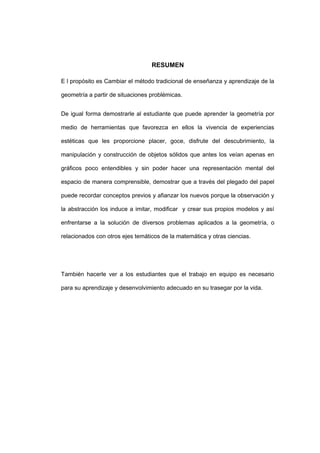 RESUMEN
E l propósito es Cambiar el método tradicional de enseñanza y aprendizaje de la
geometría a partir de situaciones problémicas.
De igual forma demostrarle al estudiante que puede aprender la geometría por
medio de herramientas que favorezca en ellos la vivencia de experiencias
estéticas que les proporcione placer, goce, disfrute del descubrimiento, la
manipulación y construcción de objetos sólidos que antes los veían apenas en
gráficos poco entendibles y sin poder hacer una representación mental del
espacio de manera comprensible, demostrar que a través del plegado del papel
puede recordar conceptos previos y afianzar los nuevos porque la observación y
la abstracción los induce a imitar, modificar y crear sus propios modelos y así
enfrentarse a la solución de diversos problemas aplicados a la geometría, o
relacionados con otros ejes temáticos de la matemática y otras ciencias.
También hacerle ver a los estudiantes que el trabajo en equipo es necesario
para su aprendizaje y desenvolvimiento adecuado en su trasegar por la vida.
 