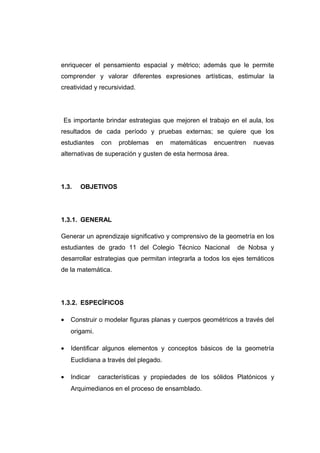 enriquecer el pensamiento espacial y métrico; además que le permite
comprender y valorar diferentes expresiones artísticas, estimular la
creatividad y recursividad.
Es importante brindar estrategias que mejoren el trabajo en el aula, los
resultados de cada período y pruebas externas; se quiere que los
estudiantes con problemas en matemáticas encuentren nuevas
alternativas de superación y gusten de esta hermosa área.
1.3. OBJETIVOS
1.3.1. GENERAL
Generar un aprendizaje significativo y comprensivo de la geometría en los
estudiantes de grado 11 del Colegio Técnico Nacional de Nobsa y
desarrollar estrategias que permitan integrarla a todos los ejes temáticos
de la matemática.
1.3.2. ESPECÍFICOS
• Construir o modelar figuras planas y cuerpos geométricos a través del
origami.
• Identificar algunos elementos y conceptos básicos de la geometría
Euclidiana a través del plegado.
• Indicar características y propiedades de los sólidos Platónicos y
Arquimedianos en el proceso de ensamblado.
 