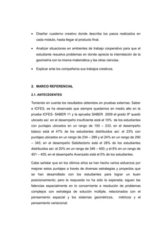 • Diseñar cuaderno creativo donde describa los pasos realizados en
cada módulo, hasta llegar al producto final.
• Analizar situaciones en ambientes de trabajo cooperativo para que el
estudiante resuelva problemas en donde aprecie la interrelación de la
geometría con la misma matemática y las otras ciencias.
• Explicar ante los compañeros sus trabajos creativos.
2. MARCO REFERENCIAL
2.1. ANTECEDENTES
Teniendo en cuenta los resultados obtenidos en pruebas externas: Saber
e ICFES, se ha observado que siempre quedamos en medio alto en la
prueba ICFES- SABER 11 y la aprueba SABER 2009 el grado 9º quedó
ubicado así: en el desempeño insuficiente está el 10% de los estudiantes
con puntajes ubicados en un rango de 100 – 233; en el desempeño
básico está el 47% de los estudiantes distribuidos así: el 23% con
puntajes ubicados en un rango de 234 – 289 y el 24% en un rango de 290
– 345; en el desempeño Satisfactorio está el 28% de los estudiantes
distribuidos así: el 20% en un rango de 346 – 400; y el 8% en un rango de
401 – 455; en el desempeño Avanzado está el 0% de los estudiantes.
Cabe señalar que en los últimos años se han hecho varios esfuerzos por
mejorar estos puntajes a través de diversas estrategias y proyectos que
se han desarrollado con los estudiantes para lograr un buen
posicionamiento; pero la respuesta no ha sido la esperada; siguen las
falencias especialmente en lo concerniente a resolución de problemas
complejos con estrategia de solución múltiple, relacionados con el
pensamiento espacial y los sistemas geométricos, métricos y el
pensamiento variacional.
 