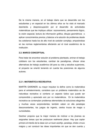 De la misma manera, en el trabajo diario que se desarrolla con los
estudiantes y en especial en los últimos años se ha visto el marcado
desinterés y despreocupación por el desarrollo de actividades
matemáticas que les implique utilizar: razonamiento, pensamiento lógico,
la visión espacial, lectura de información gráfica, dibujos geométricos o
aplicar conocimientos previos y básicos a la solución de problemas desde
los cotidianos hasta los de alto nivel de carácter complejo; amparándose
en las normas reglamentarias afectando así el nivel académico de la
institución.
2.2. MARCO CONCEPTUAL
Para tratar de encontrar solución al problema planteado, animar el trabajo
cotidiano con los estudiantes, cambiar de paradigmas, ofrecer otras
alternativas de trabajo académico útil para su vida y estudios superiores,
el proyecto se orientó teniendo en cuenta las posiciones de algunos
autores.
2.2.1. MATEMÁTICA RECREATIVA
MARTÍN GARDNER; su mayor impulsor la define como la matemática
para el entretenimiento, considera que un problema matemático es de
naturaleza recreativa si contiene un aspecto lúdico que puede ser
comprendido y apreciado aún por no matemáticos. En la matemática
recreativa se contemplan problemas elementales de soluciones elegantes
y muchas veces sorprendentes; también caben en ella paradojas
desconcertantes, los juegos de ingenio, ciertos trucos de magia o
curiosidades.
Gardner propone que la mejor manera de motivar a los jóvenes es
asignarles tareas que les produzcan realmente placer. Hay que captar
primero el interés de la clase con un buen acertijo, paradoja, chiste o truco
mágico y así conducir las ideas importantes sin que se den cuenta y
 