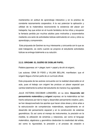 mantenerlos en actitud de aprendizaje interactivo y en la práctica de
constante razonamiento cooperativo. A la vez potenciar la aplicación y
utilidad de la matemática reconociendo la existencia del placer por
trabajarla; hay que entrar en el mundo fantástico de los niños y recuperar
la fantasía perdida por muchos adultos para motivarlos y sorprenderlos
mediante una serie de actividades lúdicas estimulando en unos y otros su
aprendizaje y comprensión.
Esta propuesta de Gardner es muy interesante y concuerda con lo que se
está trabajando, es cierto cuando se propone al estudiante actividades
lúdicas se entrega totalmente a su solución.
2.2.2. ORIGAMI: EL SUEÑO DE DOBLAR PAPEL
Palabra japonesa: ori = plegar; kami = papel y de ahí el origami,
Las autoras: GINA DI FIDIO y VILLMA BELLINI, manifiestan: que el
origami llegue a formar parte de un currículo oficial.
Esta propuesta de las autoras concuerda con la realidad observable en el
aula, pues el trabajo con origami les produce un placer especial que
cambia totalmente la actitud del estudiante de manera muy agradable.
JULIA VICTORIA ESCOBAR LONDOÑO, en su obra: Desarrollo del
pensamiento matemático y origami expresa: en la matemática se han
hecho esfuerzos por dar lo mejor y desarrollar pensamiento creativo, pero,
se han desaprovechado los aportes que hacen otras áreas y otros artes a
la estructuración de competencias matemáticas, especialmente en el
desarrollo del pensamiento espacial y en la construcción de sistemas
geométricos. Es así como el manejo de instrumentos, la precisión en la
medida, la utilización de simetrías y rotaciones, así como el lenguaje
matemático, algebraico y geométrico desbordan la creatividad del artista,
así como la rigurosidad, la precisión y el proceso de creación e
 