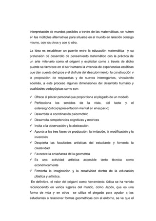 interpretación de mundos posibles a través de las matemáticas, se nutren
en las múltiples alternativas para situarse en el mundo en relación consigo
mismo, con los otros y con lo otro.
La idea es establecer un puente entre la educación matemática y su
pretensión de desarrollo de pensamiento matemático con la práctica de
un arte milenario como el origami y explicitar como a través de dicho
puente se favorece en el ser humano la vivencia de experiencias estéticas
que dan cuenta del goce y el disfrute del descubrimiento, la construcción y
la proposición de respuestas y de nuevos interrogantes, vinculando
además, a este proceso algunas dimensiones del desarrollo humano y
cualidades pedagógicas como son:
 Ofrece el placer personal que proporciona el plegado de un modelo
 Perfecciona los sentidos de la vista, del tacto y el
estereognóstico(representación mental en el espacio)
 Desarrolla la coordinación psicomotríz
 Desarrolla competencias cognitivas y motrices
 Incita a la observación y la abstracción
 Apunta a las tres fases de producción: la imitación, la modificación y la
invención
 Despierta las facultades artísticas del estudiante y fomenta la
creatividad
 Favorece la enseñanza de la geometría
 Es una actividad artística accesible tanto técnica como
económicamente
 Fomenta la imaginación y la creatividad dentro de la educación
plástica y artística.
En definitiva, el valor del origami como herramienta lúdica se ha venido
reconociendo en varios lugares del mundo, como Japón, que es una
forma de vida y en otros se utiliza el plegado para ayudar a los
estudiantes a relacionar formas geométricas con el entorno, se ve que el
 