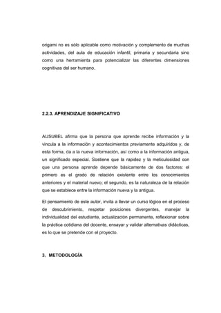 origami no es sólo aplicable como motivación y complemento de muchas
actividades, del aula de educación infantil, primaria y secundaria sino
como una herramienta para potencializar las diferentes dimensiones
cognitivas del ser humano.
2.2.3. APRENDIZAJE SIGNIFICATIVO
AUSUBEL afirma que la persona que aprende recibe información y la
vincula a la información y acontecimientos previamente adquiridos y, de
esta forma, da a la nueva información, así como a la información antigua,
un significado especial. Sostiene que la rapidez y la meticulosidad con
que una persona aprende depende básicamente de dos factores: el
primero es el grado de relación existente entre los conocimientos
anteriores y el material nuevo; el segundo, es la naturaleza de la relación
que se establece entre la información nueva y la antigua.
El pensamiento de este autor, invita a llevar un curso lógico en el proceso
de descubrimiento, respetar posiciones divergentes, manejar la
individualidad del estudiante, actualización permanente, reflexionar sobre
la práctica cotidiana del docente, ensayar y validar alternativas didácticas,
es lo que se pretende con el proyecto.
3. METODOLOGÍA
 