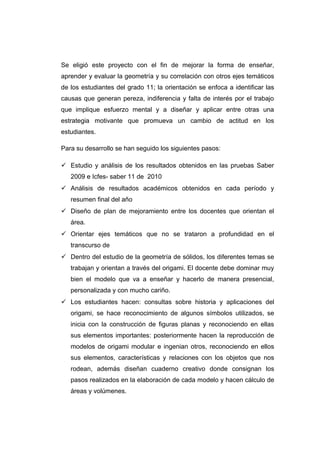 Se eligió este proyecto con el fin de mejorar la forma de enseñar,
aprender y evaluar la geometría y su correlación con otros ejes temáticos
de los estudiantes del grado 11; la orientación se enfoca a identificar las
causas que generan pereza, indiferencia y falta de interés por el trabajo
que implique esfuerzo mental y a diseñar y aplicar entre otras una
estrategia motivante que promueva un cambio de actitud en los
estudiantes.
Para su desarrollo se han seguido los siguientes pasos:
 Estudio y análisis de los resultados obtenidos en las pruebas Saber
2009 e Icfes- saber 11 de 2010
 Análisis de resultados académicos obtenidos en cada período y
resumen final del año
 Diseño de plan de mejoramiento entre los docentes que orientan el
área.
 Orientar ejes temáticos que no se trataron a profundidad en el
transcurso de
 Dentro del estudio de la geometría de sólidos, los diferentes temas se
trabajan y orientan a través del origami. El docente debe dominar muy
bien el modelo que va a enseñar y hacerlo de manera presencial,
personalizada y con mucho cariño.
 Los estudiantes hacen: consultas sobre historia y aplicaciones del
origami, se hace reconocimiento de algunos símbolos utilizados, se
inicia con la construcción de figuras planas y reconociendo en ellas
sus elementos importantes: posteriormente hacen la reproducción de
modelos de origami modular e ingenian otros, reconociendo en ellos
sus elementos, características y relaciones con los objetos que nos
rodean, además diseñan cuaderno creativo donde consignan los
pasos realizados en la elaboración de cada modelo y hacen cálculo de
áreas y volúmenes.
 