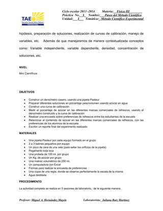 Ciclo escolar 2013 -2014 Materia:__Física III________
Práctica No.__1_ Nombre:___Pasos del Método Cientifico
Unidad:___I___ Temática:_ Método Científico Experimental
hipótesis, preparación de soluciones, realización de curvas de calibración, manejo de
variables, etc. Además de que manejaremos de manera contextualizada conceptos
como: Variable independiente, variable dependiente, densidad, concentración de
soluciones, etc.
NIVEL
Mini Científicos
OBJETIVOS
• Construir un densímetro casero, usando una pipeta Pasteur
• Preparar diferentes soluciones en porcentaje peso/volumen usando azúcar en agua
• Construir una curva de calibración
• Medir el porcentaje de azúcar en las diferentes marcas comerciales de refrescos, usando el
densímetro construido y la curva de calibración
• Realizar una encuesta sobre preferencias de refrescos entre los estudiantes de la escuela
• Relacionar el contenido de azúcar en las diferentes marcas comerciales de refrescos, con las
preferencias de los alumnos de la escuela
• Escribir un reporte final del experimento realizado
MATERIALES
• Una pipeta Pasteur por cada equipo formado en el grupo
• 2 a 3 balines pequeños por equipo
• Un poco de cera de una vela (para sellar los orificios de la pipeta)
• Pegamento kola loca
• Una probeta de 100 ml. por grupo
• Un Kg. de azúcar por grupo
• Una matraz volumétrico de 250 ml.
• Un computadora con Excel
• Formas para realizar la encuesta de preferencias
• Una copia de una regla, donde se observe perfectamente la escala de la misma.
• Agua destilada
PROCEDIMIENTO
La actividad completa se realiza en 5 sesiones de laboratorio, de le siguiente manera:
Profesor: Miguel A. Hernández Mayén Laboratorista:_Juliana Ruiz Martinez
 