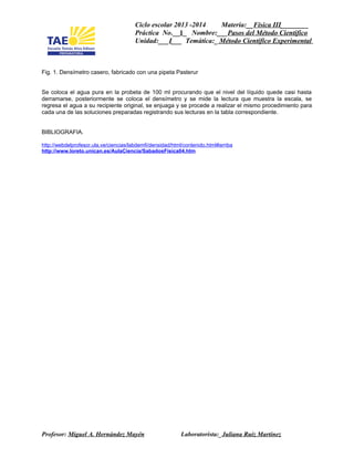Ciclo escolar 2013 -2014 Materia:__Física III________
Práctica No.__1_ Nombre:___Pasos del Método Cientifico
Unidad:___I___ Temática:_ Método Científico Experimental
Fig. 1. Densímetro casero, fabricado con una pipeta Pasterur
Se coloca el agua pura en la probeta de 100 ml procurando que el nivel del líquido quede casi hasta
derramarse, posteriormente se coloca el densímetro y se mide la lectura que muestra la escala, se
regresa el agua a su recipiente original, se enjuaga y se procede a realizar el mismo procedimiento para
cada una de las soluciones preparadas registrando sus lecturas en la tabla correspondiente.
BIBLIOGRAFIA.
http://webdelprofesor.ula.ve/ciencias/labdemfi/densidad/html/contenido.html#arriba
http://www.loreto.unican.es/AulaCiencia/SabadosFisica04.htm
Profesor: Miguel A. Hernández Mayén Laboratorista:_Juliana Ruiz Martinez
 
