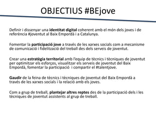 OBJECTIUS #BEjove
Definir i dissenyar una identitat digital coherent amb el món dels joves i de
referència #joventut al Baix Empordà i a Catalunya.
Fomentar la participació jove a través de les xarxes socials com a mecanisme
de comunicació i fidelització del treball des dels serveis de joventut.
Crear una estratègia territorial amb l’equip de tècnics i tècniques de joventut
per optimitzar els esforços, visualitzar els serveis de joventut del Baix
Empordà, fomentar la participació i compartir el #talentjove.
Gaudir de la feina de tècnics i tècniques de joventut del Baix Empordà a
través de les xarxes socials i la relació amb els joves.
Com a grup de treball, plantejar altres reptes des de la participació dels i les
tècniques de joventut assistents al grup de treball.
 