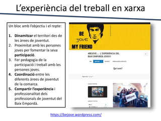 L’experiència del treball en xarxa
https://bejove.wordpress.com/
Un bloc amb l’objectiu i el repte:
1. Dinamitzar el territori des de
les àrees de joventut.
2. Proximitat amb les persones
joves per fomentar la seva
participació.
3. Fer pedagogia de la
participació i treball amb les
persones joves.
4. Coordinació entre les
diferents àrees de joventut
de la comarca.
5. Compartir l’experiència i
professionalitat dels
professionals de joventut del
Baix Empordà.
 