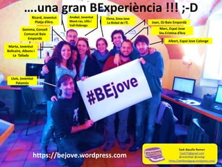 ….una gran BExperiència !!! ;-D
Marc, Espai Jove
Sta.Cristina d’Aro
Joan, OJ Baix Empordà
Albert, Espai Jove Calonge
Elena, Zona Jove
La Bisbal de l’È.
Anabel, Joventut
Mont-ras, Ullà i
Vall-llobrega
Ricard, Joventut
Platja d’Aro.
Gemma, Consell
Comarcal Baix
Empordà
Marta, Joventut
Bellcaire, Albons i
La Tallada
Lluís, Joventut
Palamós
https://bejove.wordpress.com
 