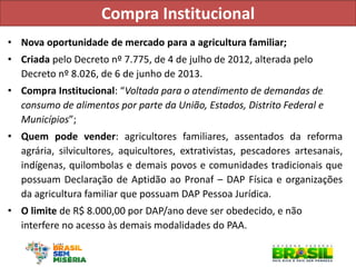 Compra Institucional 
•Nova oportunidade de mercado para a agricultura familiar; 
•Criada pelo Decreto nº 7.775, de 4 de julho de 2012, alterada pelo Decreto nº 8.026, de 6 de junho de 2013. 
•Compra Institucional: “Voltada para o atendimento de demandas de consumo de alimentos por parte da União, Estados, Distrito Federal e Municípios”; 
•Quem pode vender: agricultores familiares, assentados da reforma agrária, silvicultores, aquicultores, extrativistas, pescadores artesanais, indígenas, quilombolas e demais povos e comunidades tradicionais que possuam Declaração de Aptidão ao Pronaf – DAP Física e organizações da agricultura familiar que possuam DAP Pessoa Jurídica. 
•O limite de R$ 8.000,00 por DAP/ano deve ser obedecido, e não interfere no acesso às demais modalidades do PAA.  