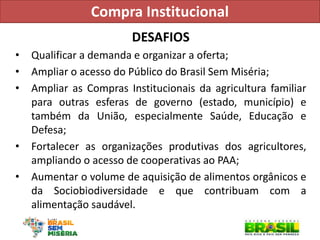DESAFIOS 
•Qualificar a demanda e organizar a oferta; 
•Ampliar o acesso do Público do Brasil Sem Miséria; 
•Ampliar as Compras Institucionais da agricultura familiar para outras esferas de governo (estado, município) e também da União, especialmente Saúde, Educação e Defesa; 
•Fortalecer as organizações produtivas dos agricultores, ampliando o acesso de cooperativas ao PAA; 
•Aumentar o volume de aquisição de alimentos orgânicos e da Sociobiodiversidade e que contribuam com a alimentação saudável. 
Compra Institucional  
