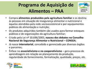 •Compra alimentos produzidos pela agricultura familiar e os destina às pessoas em situação de insegurança alimentar e nutricional e àquelas atendidas pela rede socioassistencial e por equipamentos públicos de alimentação e nutrição; 
•Os produtos adquiridos também são usados para formar estoques públicos e de organizações da agricultura familiar; 
•Criado pela Lei nº 10.696/2003, nasceu dos debates no Conselho Nacional de Segurança Alimentar e Nutricional – CONSEA; 
•Já nasce intersetorial, concebido e gerenciado por diversos órgãos e parceiros; 
•Ênfase no associativismo e no cooperativismo – gera processo de aprendizagem em relação ao planejamento da produção, regularidade de fornecimento, formalização, qualidade, preços, etc. 
Programa de Aquisição de Alimentos – PAA  