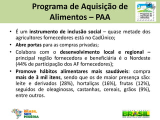 •É um instrumento de inclusão social – quase metade dos agricultores fornecedores está no CadÚnico; 
•Abre portas para as compras privadas; 
•Colabora com o desenvolvimento local e regional – principal região fornecedora e beneficiária é o Nordeste (44% de participação dos AF fornecedores); 
•Promove hábitos alimentares mais saudáveis: compra mais de 3 mil itens, sendo que os de maior presença são: leite e derivados (28%), hortaliças (16%), frutas (12%), seguidos de oleaginosas, castanhas, cereais, grãos (9%), entre outros. 
Programa de Aquisição de 
Alimentos – PAA  