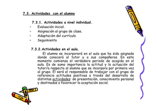 7.3. Actividades con el alumno

     7.3.1. Actividades a nivel individual.
   –    Evaluación inicial.
   –    Asignación al grupo de clase.
   –    Adaptación del currículo
   –    Seguimiento

    7.3.2.Actividades en el aula.
            El alumno se incorporará en el aula que ha sido asignada
        donde conocerá al tutor y a sus compañeros. En este
        momento comienza el verdadero periodo de acogida en el
        aula. Es de suma importancia la actitud y la actuación del
        tutor/a respecto al alumno que se incorpora por primera vez
        al grupo. Él será el responsable de trabajar con el grupo de
        referencia actitudes positivas a través del desarrollo de
        distintas actividades: de presentación, conocimiento personal
        y destinadas a favorecer la aceptación social.
 
