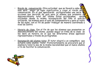 •   Rincón de comunicación. Otra actividad que se llevará a cabo en el
    aula será elegir un lugar significativo y crear el rincón de la
    comunicación .En el que aparecerán pictografiadas una serie de
    acciones que servirán de guía para el alumno que presenta un
    desconocimiento total del idioma Estos pictogramas            serán
    utilizados desde la misma incorporación del niño al aula.Se
    utilizarán los mismos para el aula de Compensatoria y para el resto
    de las aulas, con el fin de poder trabajar de manera coordinada a
    nivel de Centro

•   Horario de clase. Con el fin de que los alumnos que presentan un
    desconocimiento del idioma puedan seguir el ritmo de la clase se
    les dará un horario en el que las diferentes áreas aparecen
    representadas a través de pictogramas.

•   Designación del alumno tutor. El tutor elegirá a un compañero que
    actuará como alumno –tutor. Preferentemente se procurará que el
    alumno/a tutor/a sea de la misma nacionalidad que el nuevo alumno
    a fin de facilitar la comunicación.
 