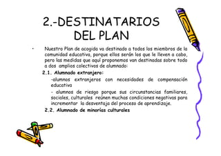 2.-DESTINATARIOS
         DEL PLAN
•    Nuestro Plan de acogida va destinado a todos los miembros de la
     comunidad educativa, porque ellos serán los que le lleven a cabo,
     pero las medidas que aquí proponemos van destinadas sobre todo
     a dos amplios colectivos de alumnado:
    2.1. Alumnado extranjero:
        -alumnos extranjeros con necesidades de compensación
        educativa
        - alumnos de riesgo porque sus circunstancias familiares,
        sociales, culturales reúnen muchas condiciones negativas para
        incrementar la desventaja del proceso de aprendizaje.
     2.2. Alumnado de minorías culturales
 