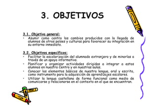 3. OBJETIVOS

3.1. Objetivo general:
• Asumir como centro los cambios producidos con la llegada de
   alumnos de otros países y culturas para favorecer su integración en
   su entorno inmediato.

3.2. Objetivos específicos:
• Facilitar la escolarización del alumnado extranjero y de minorías a
   través de un apoyo informativo.
• Planificar y organizar actividades dirigidas a integrar a estos
   alumnos en nuestro Centro y en nuestras aulas.
• Conocer los elementos básicos de nuestra lengua, oral y escrito,
   como instrumento para la adquisición de aprendizajes escolares.
• Utilizar la lengua castellana de forma funcional como medio de
   comunicarse y relacionarse en el contexto en el que se encuentran.
 