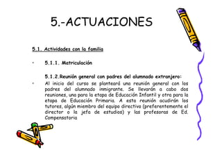5.-ACTUACIONES

5.1. Actividades con la familia

•    5.1.1. Matriculación

     5.1.2.Reunión general con padres del alumnado extranjero:
•    Al inicio del curso se planteará una reunión general con los
     padres del alumnado inmigrante. Se llevarán a cabo dos
     reuniones, una para la etapa de Educación Infantil y otra para la
     etapa de Educación Primaria. A esta reunión acudirán los
     tutores, algún miembro del equipo directivo (preferentemente el
     director o la jefa de estudios) y las profesoras de Ed.
     Compensatoria
 