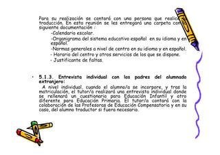 Para su realización se contará con una persona que realice la
    traducción. En esta reunión se les entregará una carpeta con la
    siguiente documentación :
          -Calendario escolar.
          -Organigrama del sistema educativo español en su idioma y en
          español.
          -Normas generales a nivel de centro en su idioma y en español.
          - Horario del centro y otros servicios de los que se dispone.
          - Justificante de faltas.


•   5.1.3. Entrevista individual con los padres del alumnado
    extranjero:
     A nivel individual, cuando el alumno/a se incorpore, y tras la
    matriculación, el tutor/a realizará una entrevista individual donde
    se rellenará un cuestionario para Educación Infantil y otro
    diferente para Educación Primaria. El tutor/a contará con la
    colaboración de las Profesoras de Educación Compensatoria y en su
    caso, del alumno traductor si fuera necesario.
 