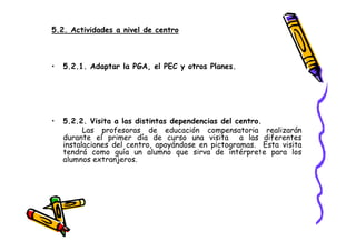 5.2. Actividades a nivel de centro



•   5.2.1. Adaptar la PGA, el PEC y otros Planes.




•   5.2.2. Visita a las distintas dependencias del centro.
          Las profesoras de educación compensatoria realizarán
    durante el primer día de curso una visita a las diferentes
    instalaciones del centro, apoyándose en pictogramas. Esta visita
    tendrá como guía un alumno que sirva de intérprete para los
    alumnos extranjeros.
 