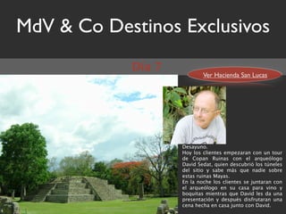 MdV & Co Destinos Exclusivos
            Día 7
                            Ver Hacienda San Lucas




                    Desayuno.
                    Hoy los clientes empezaran con un tour
                    de Copan Ruinas con el arqueólogo
                    David Sedat, quien descubrió los túneles
                    del sitio y sabe más que nadie sobre
                    estas ruinas Mayas.
                    En la noche los clientes se juntaran con
                    el arqueólogo en su casa para vino y
                    boquitas mientras que David les da una
                    presentación y después disfrutaran una
                    cena hecha en casa junto con David.
 