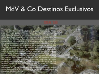 MdV & Co Destinos Exclusivos
                                                  DÍA 10
Desayuno.
Hoy los clientes serán traslados al parque nacional de Tikal,
pero en vez de quedarse en las ruinas de Tikal seguirán con su
guía hasta la pequeña comunidad Uaxactun, escondido en la
selva que hace muy poco se conecto a la civilización. En
Uaxactun los locales se han sostenido como chicleros (colectan
goma, chicle para masticar en la selva) por años y así el pueblo
vio un avión antes de que vieron un carro como las avionetas de
Wrigley’s aterrizaron en el pueblo para comprar la goma. Los
clientes tomaran un tour del pueblo y las ruinas Mayas que
están en el mismo pueblo, las ruinas que nunca se abandonó
como la gente de Uaxactun todavía viven allí aunque ahora no
en las ruinas si no en casitas simples en el pueblo.
Después del tour los clientes se van a un torre que se usa para
ver que no hay fuegos en la jungla para el atardecer donde
disfrutaran vino y boquitas antes de regresar al sitio
arqueológico donde van a cenar en frente de unos de los
templos donde se han montado cientos de velas por todo el
templo.
Hospedaje en Carpas entre las Ruinas, con comodidades como
baños con ducha a 200 metros, luz de noche en las carpas y
camas de verdad 1 noche
 