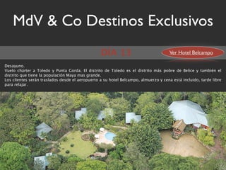 MdV & Co Destinos Exclusivos
                                                 DÍA 13                              Ver Hotel Belcampo

Desayuno.
Vuelo chárter a Toledo y Punta Gorda. El distrito de Toledo es el distrito más pobre de Belice y también el
distrito que tiene la populación Maya mas grande.
Los clientes serán traslados desde el aeropuerto a su hotel Belcampo, almuerzo y cena está incluido, tarde libre
para relajar.
 