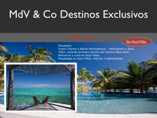 MdV & Co Destinos Exclusivos
                 DÍA 16
                                                            Ver Azul Villas
         Desayuno.
         Vuelo Chárter a Belice International – Helicóptero a Azul
         Villas, volando primero encima del famoso Blue Hole.
         Almuerzo y cena en Azul Villas
         Hospedaje en Azul Villas, villa de 2 habitaciones
 