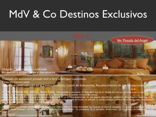 MdV & Co Destinos Exclusivos
                                                                           DÍA 1
                                                                                                                          Ver Posada del Angel




Llegada a la ciudad de Guatemala
Recepción y asistencia en el Aeropuerto

Traslado en automóvil privado 4x4 o SUV a Antigua Guatemala.
Cena en ComoComo
Llegada al Hotel ubicado en el Centro Histórico, Coctel de bienvenida, Reconocimiento de las instalaciones

HOTEL POSADA DEL ANGEL, Rose Suite:                        "Esta posada es una perla. Es fácil decir que es mi Posada favorita en La Antigua por su atención a los
detalles, la privacidad y el servicio extraordinario”. – Pierre Trudeau, Ex primer ministro de Canadá.
Posada Del Angel, pionero del concepto de hoteles boutique en La Antigua Guatemala, es una posada colonial por excelencia. Este elegante hotel boutique,
ganador del 2007 Andrew Harper Hideaway Report, es reconocido en todo el mundo no sólo por su particularidad y servicio de primera clase, sino también
por las huellas que han dejado sus ilustres huespedes:

William Jefferson Clinton - ex Presidente de los Estados Unidos; SAR el Príncipe Alexander von Sachsen de Sajonia-Gessaphe y su esposa, la princesa Gisela de
Baviera; Pierre Trudeau - ex Primer Ministro de Canadá; Francisco Flores - Ex presidente de El Salvador; Alvaro Arzu – Ex Presidente de Guatemala; entre
otros.
 