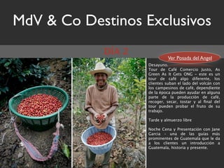 MdV & Co Destinos Exclusivos
            DÍA 2
                              Ver Posada del Angel
                    Desayuno.
                    Tour de Café Comercio Justo, As
                    Green As It Gets ONG - este es un
                    tour de café algo diferente, los
                    clientes suban el lado del volcán con
                    los campesinos de café, dependiente
                    de la época pueden ayudar en alguna
                    parte de la producción de café,
                    recoger, secar, tostar y al ﬁnal del
                    tour pueden probar el fruto de   su
                    trabajo.   
                     
                    Tarde y almuerzo libre  

                    Noche Cena y Presentación con Jane
                    Garcia – una de las guías más
                    prominentes de Guatemala que le da
                    a los clientes un introducción a
                    Guatemala, historia y presente.
 