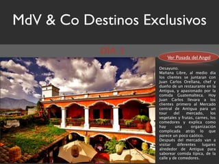 MdV & Co Destinos Exclusivos
            DÍA 3
                         Ver Posada del Angel

                     Desayuno.
                     Mañana Libre, al medio día
                     los clientes se juntaran con
                     Juan Carlos Orellana, chef y
                     dueño de un restaurante en la
                     Antigua, y apasionado por la
                     comida Guatemalteca. Hoy
                     Juan Carlos llevara a los
                     clientes primero al Mercado
                     central de Antigua para un
                     tour     del   mercado,     los
                     vegetales y frutas, carnes, los
                     comedores y explica como
                     hay      una      organización
                     complicada atrás lo que
                     parece un poco caótico.
                     Después del mercado van a
                     visitar   diferentes   lugares
                     alrededor de Antigua para
                     saborear comida típica, de la
                     calle y de comedores.
 