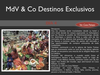 MdV & Co Destinos Exclusivos
            DÍA 4                             Ver Casa Palopo
              Desayuno.
              Hoy los clientes serán trasladados desde su hotel a
              otro hotel donde les estará esperando su helicóptero
              que les llevara al pueblo de Chichicastenango, donde
              los domingos y Jueves se lleva a cabo uno de los
              mercados en las afueras más grandes del país. Su guía
              los llevara a conocer todos los partes del mercado y
              hay oportunidades de comprar artesanías de toda
              Guatemala.
              También caminarán a ver la iglesia de Santo Tomas
              que es interesante como es una de muy pocas iglesias
              donde se encuentra una mezcla de la religión Maya con
              la Católica.
              Después del almuerzo o cuando están listos el
              helicóptero llevara a los clientes hasta el Lago de
              Atitlan, cual Aldous Huxley comento como uno de los
              lagos mas lindos del mundo, aquí aterrizaran en Casa
              Palopo, su hotel.
              Cena en su villa en Casa Palopo
              Hospedaje en Casa Palopo, Villa Palopo, 2
              Habitaciones, 3 baños c/ tinas, Sala, cocina, piscina,
              jacuzzi y terraza privada 2 Noches
 