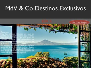MdV & Co Destinos Exclusivos
                                            DÍA 5   Ver Casa Palopo



Desayuno.
Hoy los clientes tomaran un tour de
lancha por el Lago visitando dos pueblos,
San Juan y Santiago. En San Juan los
clientes visitaran una cooperativa de
mujeres y también conocerán un poco del
arte naïf de Guatemala.
En Santiago los clientes podrán disfrutar
almuerzo antes de visitar pueblo y buscar
la casa donde se queda el Maximon, un
dios Maya a cual se le ofrece prendas en
forma de aguardiente y cigarros.
 
